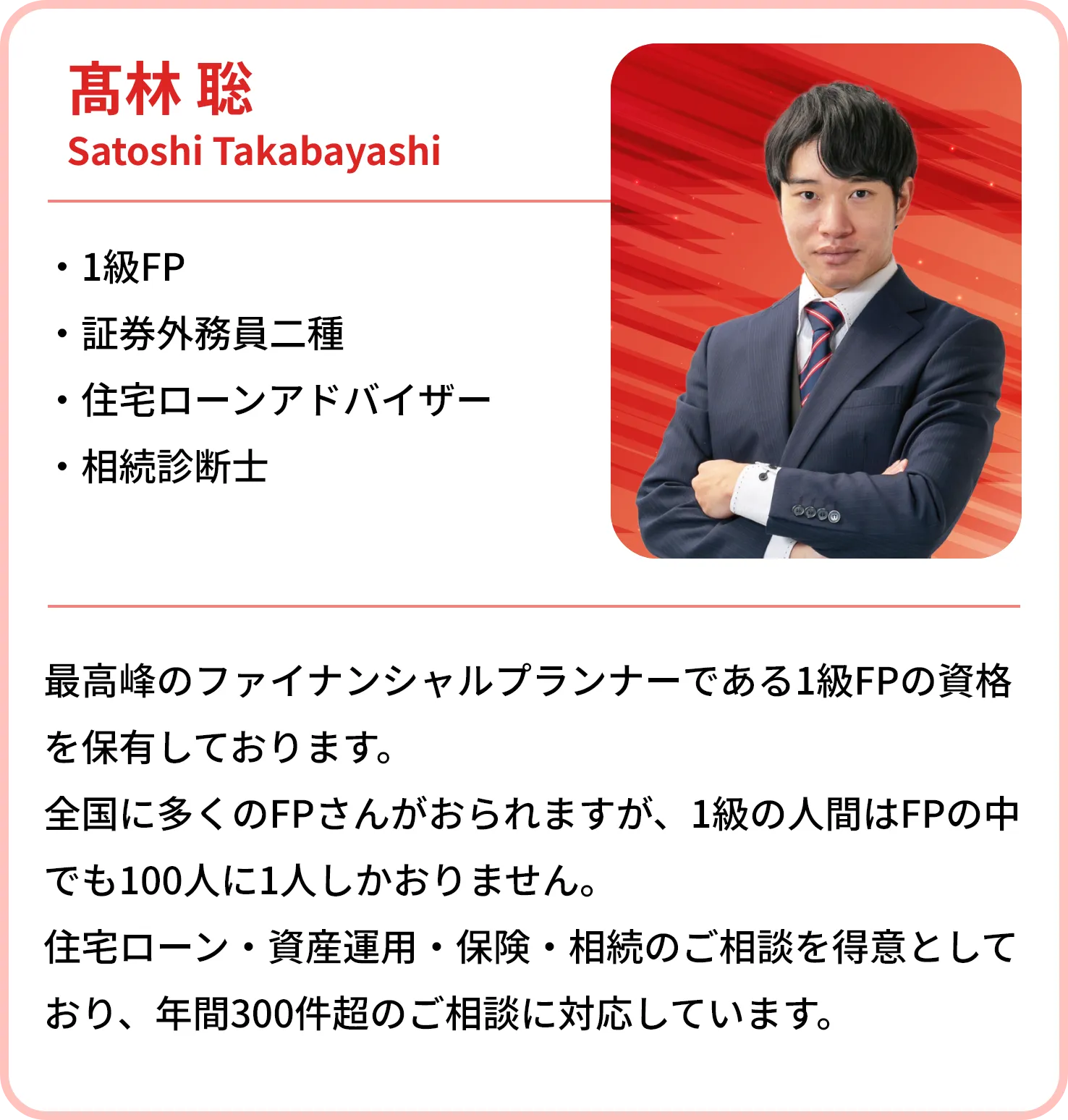 高林 聡
    Satoshi Takabayashi
    
    1級FP
    証券外務員二種
    相続診断士
    最高峰のファイナンシャルプランナーである1級FPの資格を保有しております。
    全国に多くのFPさんがおられますが、1級の人間はFPの中でも100人に1人しかおりません。
    住宅ローン・資産運用・保険・相続のご相談を得意としており、年間300件超のご相談に対応しています。