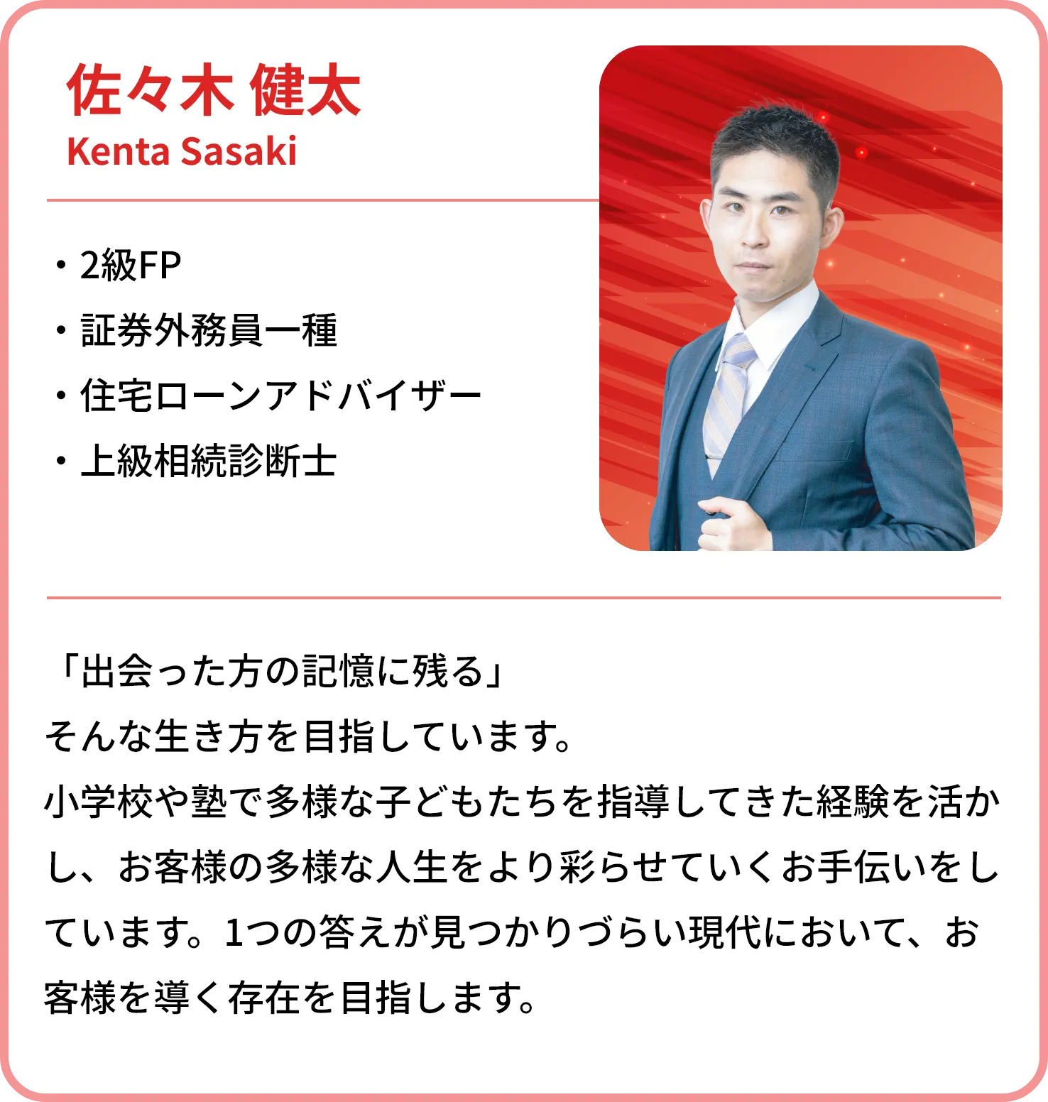 佐々木 健太
    Kenta Sasaki
    
    2級FP
    証券外務員一種
    住宅ローンアドバイザー
    上級相続診断士
    「出会った方の記憶に残る」
    そんな生き方を目指しています。
    小学校や塾で多様な子どもたちを指導してきた経験を活かし、お客様の多様な人生をより彩らせていくお手伝いをしています。1つの答えが見つかりづらい現代において、お客様を導く存在を目指します。