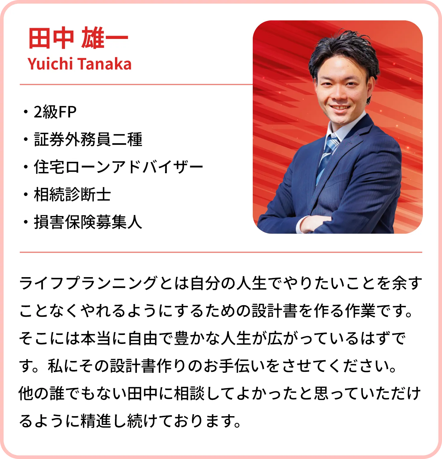 田中 雄一
    Yuichi Tanaka
    
    FP
    損害保険募集人
    証券外務員二種
    住宅ローンアドバイザー
    相続診断士
    ライフプランニングとは自分の人生でやりたいことを余すことなくやれるようにするための設計書を作る作業です。そこには本当に自由で豊かな人生が広がっているはずです。私にその設計書作りのお手伝いをさせてください。他の誰でもない田中に相談してよかったと思っていただけるように精進し続けております。