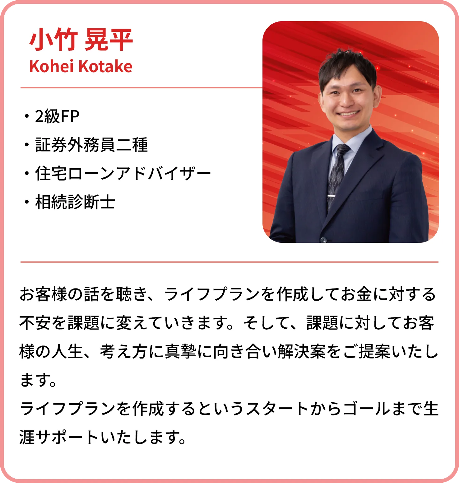 小竹 晃平
    Kohei Kotake
    
    2級FP
    証券外務員二種
    住宅ローンアドバイザー
    相続診断士
    お客様の話を聴き、ライフプランを作成してお金に対する不安を課題に変えていきます。そして、課題に対してお客様の人生、考え方に真摯に向き合い解決策をご提案いたします。
    ライフプランを作成するというスタートからゴールまで生涯サポートいたします。