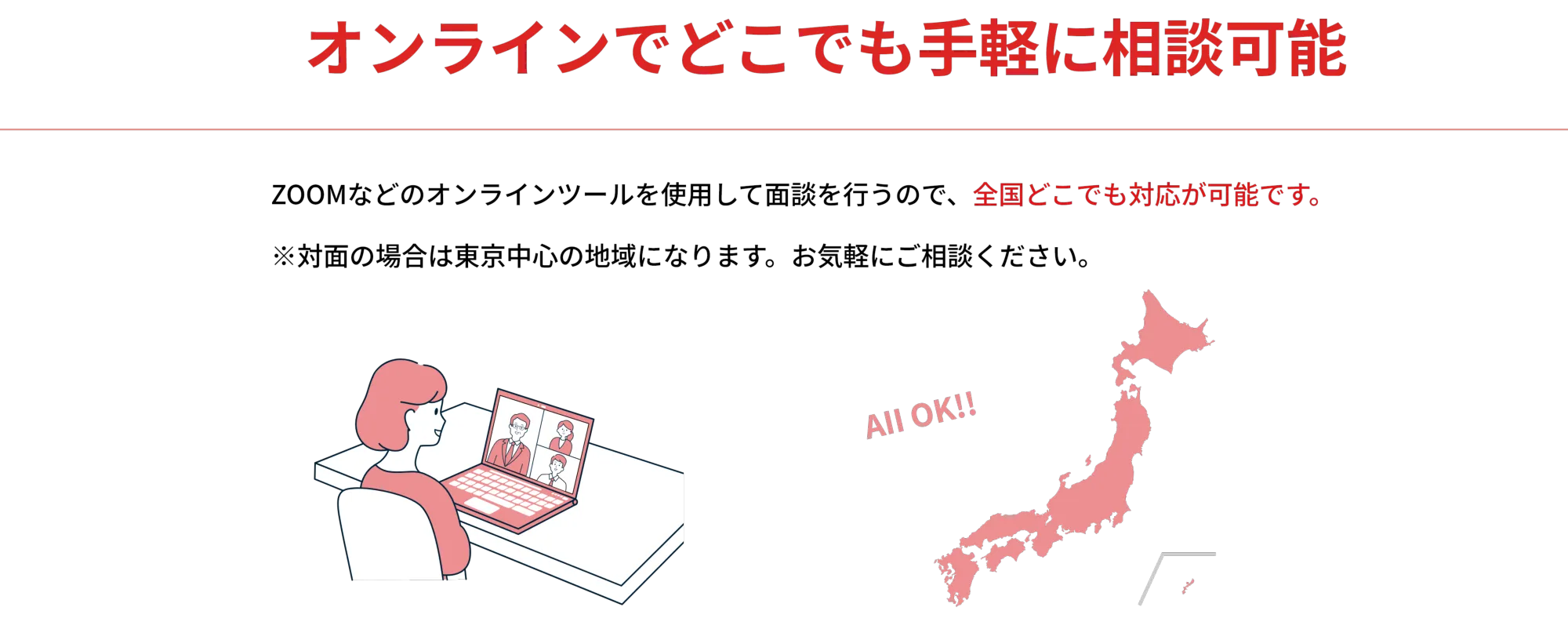 オンラインでどこでも手軽に相談可能

        ZOOMなどのオンラインツールを使用して面談を行うので、全国どこでも対応が可能です。
        
        ※対面の場合は東京中心の地域になります。ご気軽にご相談ください。