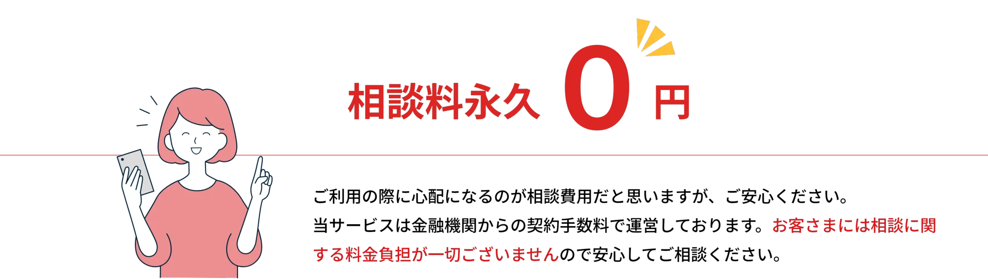 相談料永久 0円

        ご利用の際に心配になるのが相談費用だと思いますが、ご安心ください。
        当サービスは金融機関からの契約手数料で運営しております。お客さまには相談に関する料金負担が一切ございませんので安心してご相談ください。