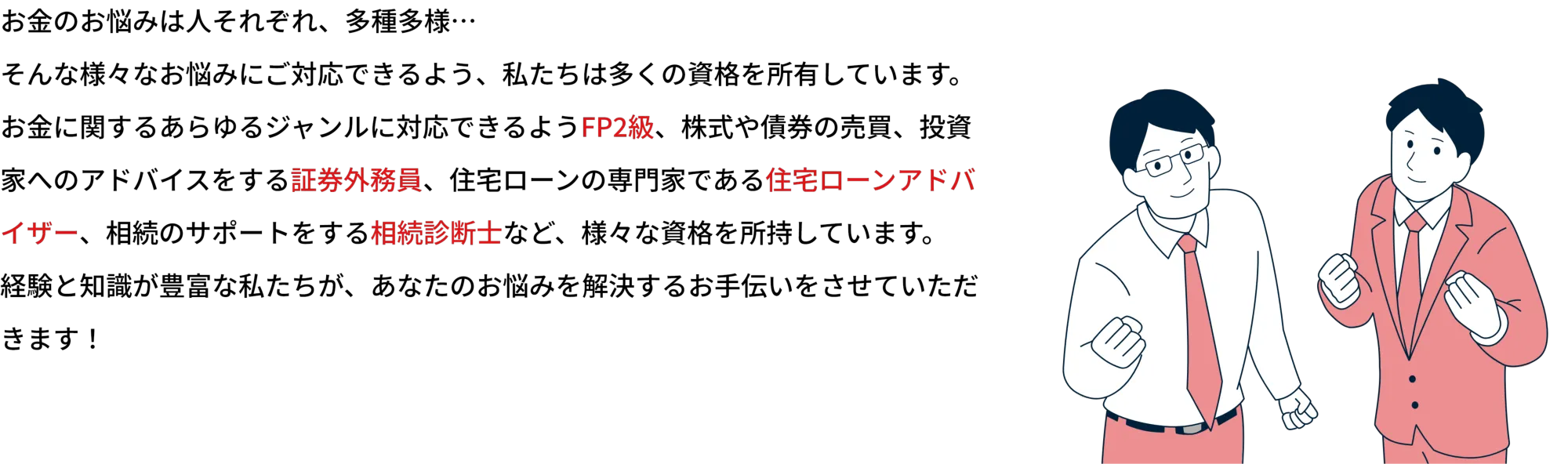 お金のお悩みは人それぞれ、多種多様…
    そんな様々なお悩みにご対応できるよう、私たちは多くの資格を所有しています。
    お金に関するあらゆるジャンルが対応できるFP2級以上の資格はもちろん、株式や債券の売買、投資家へのアドバイスをする証券外務員、住宅ローンの専門家である住宅ローンアドバイザー、相続のサポートをする相続診断士など、様々な資格を所持しています。
    経験と知識が豊富な私たちが、あなたのお悩みを解決するお手伝いをさせていただきます！