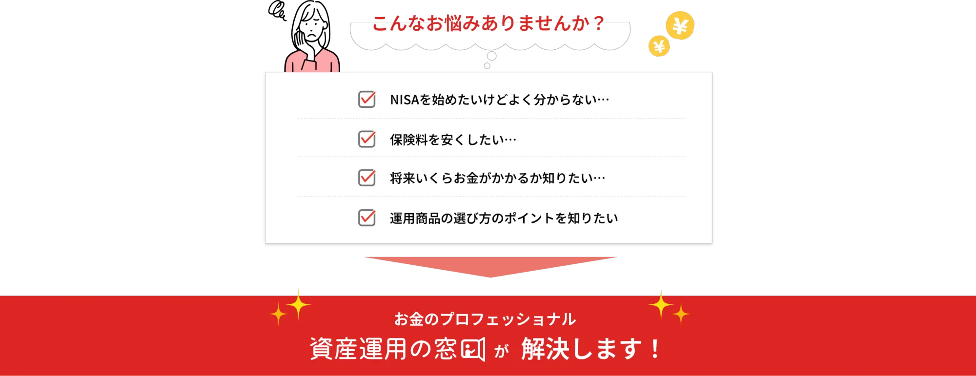 こんなお悩みありませんか？

  NISAを始めたいけどよく分からない･･･
  保険料を安くしたい･･･
  将来いくらお金がかかるか知りたい･･･
  銘柄の選び方のポイントを知りたい
  お金のプロフェッショナル
  資産運用の窓口が解決します！