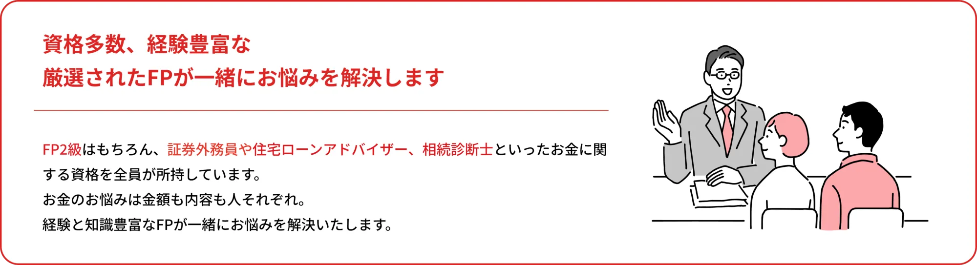 資格多数、経験豊富な
    厳選されたFPが一緒にお悩みを解決します
    
    FP2級以上の資格はもちろん、証券外務員や住宅ローンアドバイザー、相続診断士といったお金に関する資格を全員が所持しています。
    お金のお悩みは大きさも種類も人それぞれ。
    経験と知識豊富なFPが一緒にお悩みを解決いたします。