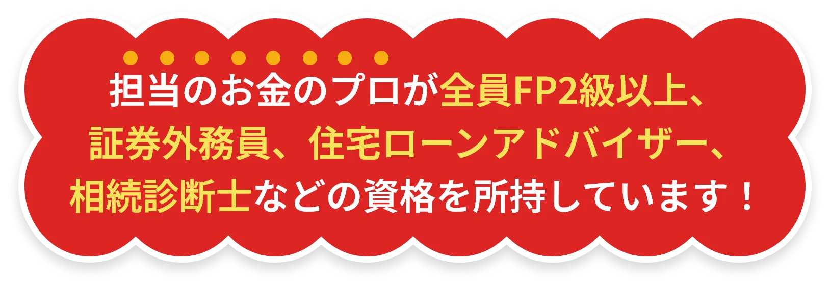 担当のお金のプロが全員FP2級以上、証券外務員、住宅ローンアドバイザー、相続診断士などの資格を所持しています！