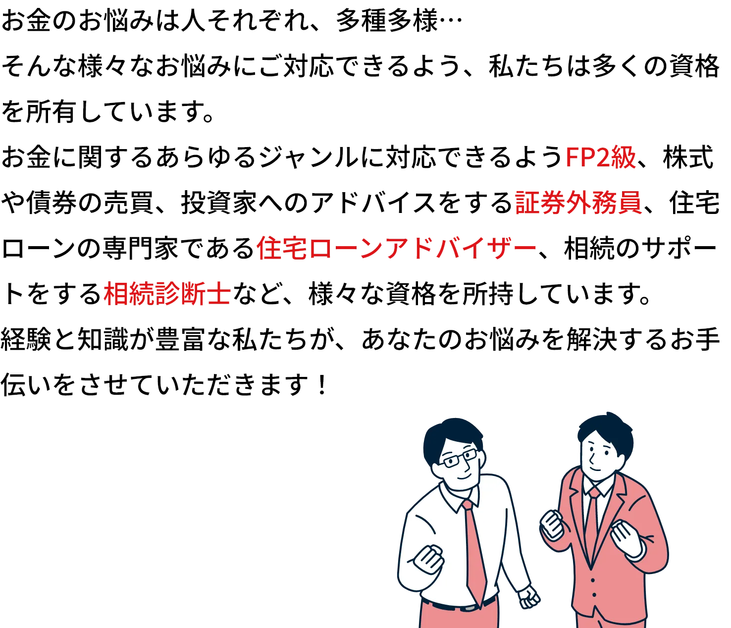 お金のお悩みは人それぞれ、多種多様…
    そんな様々なお悩みにご対応できるよう、私たちは多くの資格を所有しています。
    お金に関するあらゆるジャンルが対応できるFP2級以上の資格はもちろん、株式や債券の売買、投資家へのアドバイスをする証券外務員、住宅ローンの専門家である住宅ローンアドバイザー、相続のサポートをする相続診断士など、様々な資格を所持しています。
    経験と知識が豊富な私たちが、あなたのお悩みを解決するお手伝いをさせていただきます！