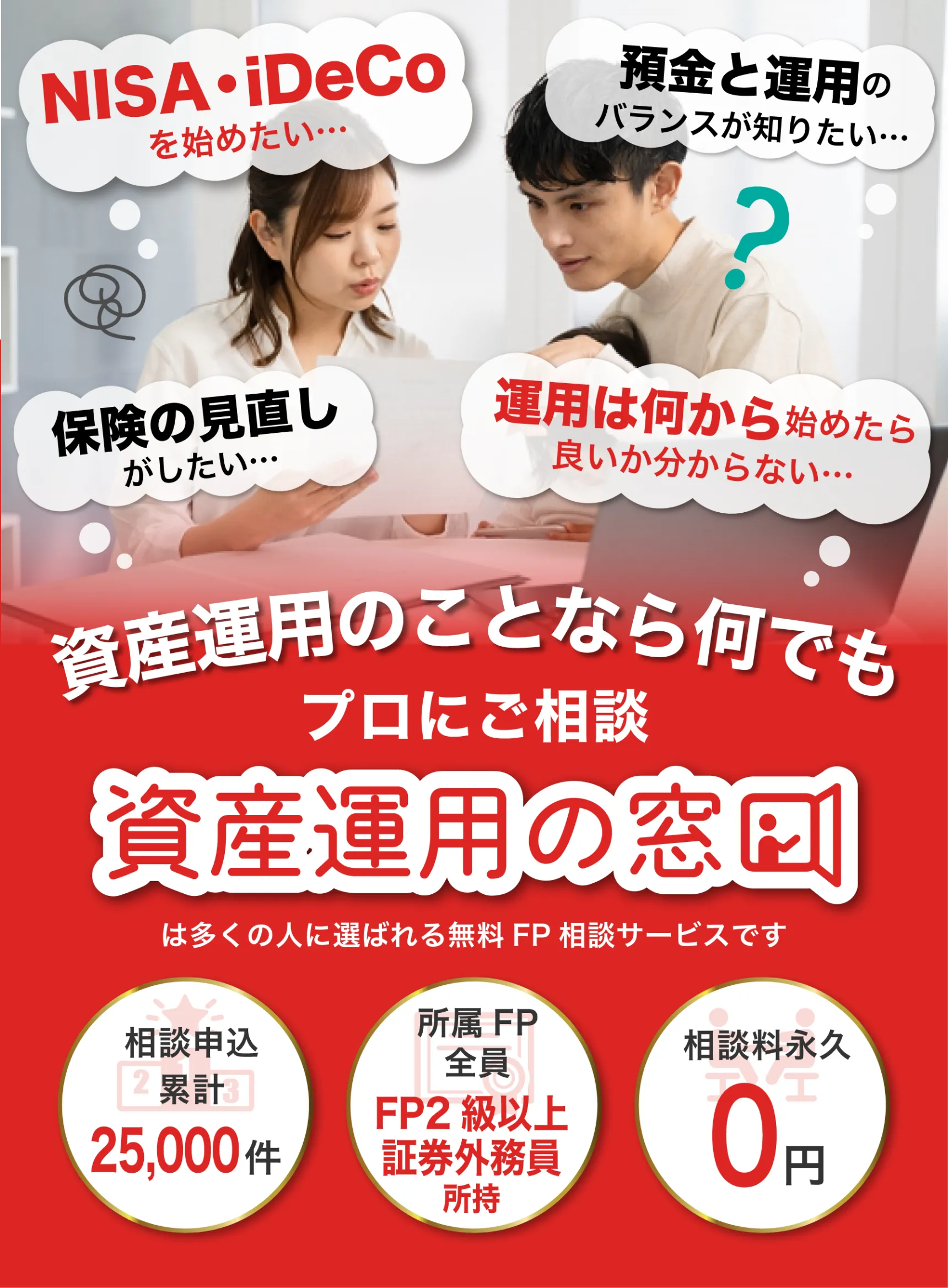 NISAを始めたい･･･
    預金と運用のバランスが知りたい･･･
    保険の見直しがしたい･･･
    運用は何から始めたら良いか分からない･･･
    
    資産運用のことなら何でも
    プロにご相談
    
    資産運用の窓口は多くの人に選ばれる無料FP相談サービスです
    
    相談申込累計 25,000件
    所属FP全員 FP2級以上証券外務員所持
    相談料永久 0円