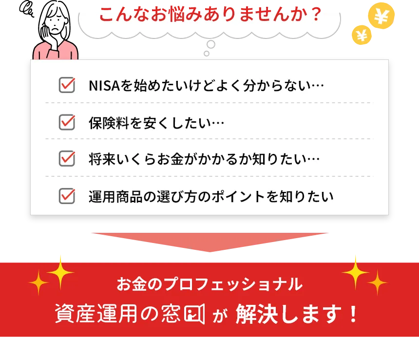 こんなお悩みありませんか？

    NISAを始めたいけどよく分からない･･･
    保険料を安くしたい･･･
    将来いくらお金がかかるか知りたい･･･
    銘柄の選び方のポイントを知りたい
    お金のプロフェッショナル
    資産運用の窓口が解決します！