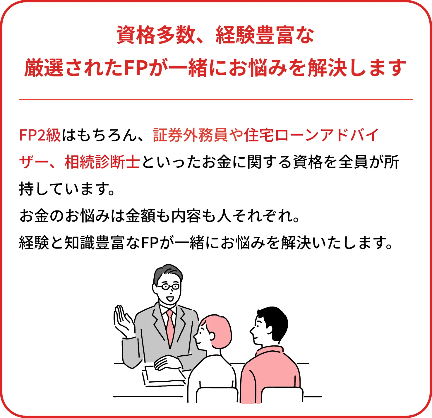 資格多数、経験豊富な
    厳選されたFPが一緒にお悩みを解決します
    
    FP2級以上の資格はもちろん、証券外務員や住宅ローンアドバイザー、相続診断士といったお金に関する資格を全員が所持しています。
    お金のお悩みは大きさも種類も人それぞれ。
    経験と知識豊富なFPが一緒にお悩みを解決いたします。